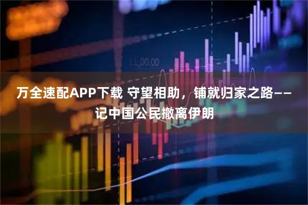 万全速配APP下载 守望相助，铺就归家之路——记中国公民撤离伊朗