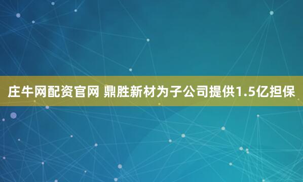 庄牛网配资官网 鼎胜新材为子公司提供1.5亿担保