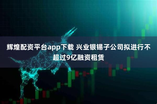 辉煌配资平台app下载 兴业银锡子公司拟进行不超过9亿融资租赁