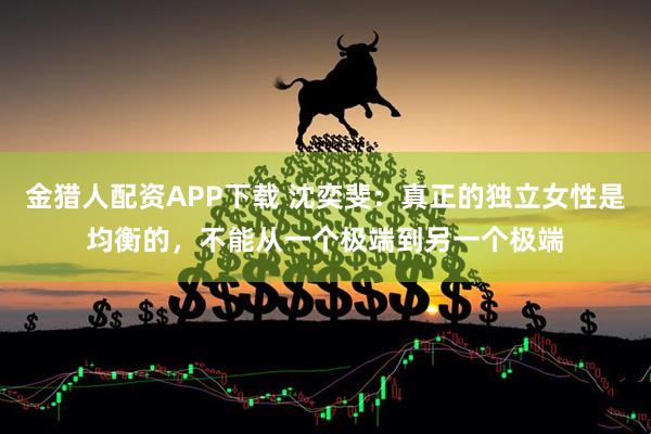 金猎人配资APP下载 沈奕斐：真正的独立女性是均衡的，不能从一个极端到另一个极端