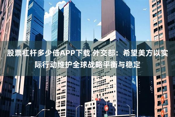 股票杠杆多少倍APP下载 外交部：希望美方以实际行动维护全球战略平衡与稳定