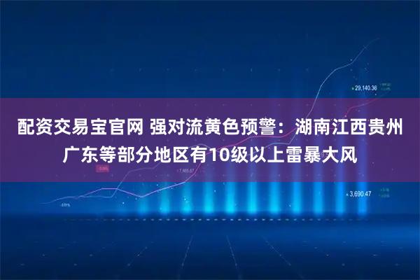 配资交易宝官网 强对流黄色预警：湖南江西贵州广东等部分地区有10级以上雷暴大风
