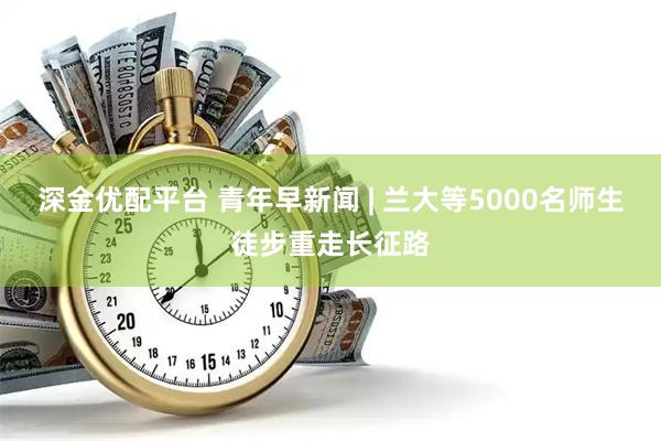 深金优配平台 青年早新闻 | 兰大等5000名师生徒步重走长征路