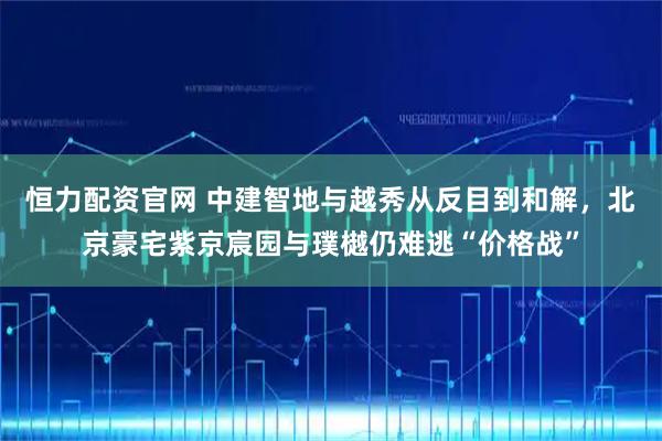 恒力配资官网 中建智地与越秀从反目到和解，北京豪宅紫京宸园与璞樾仍难逃“价格战”