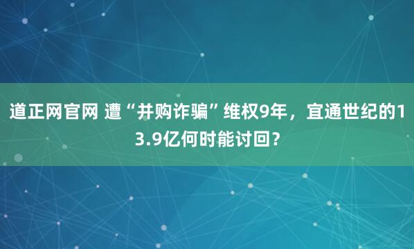 道正网官网 遭“并购诈骗”维权9年，宜通世纪的13.9亿何时能讨回？