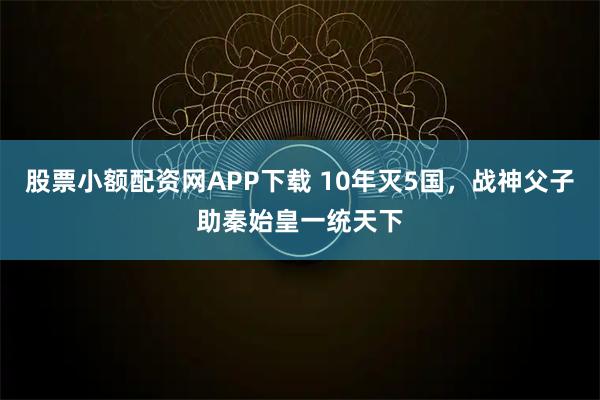 股票小额配资网APP下载 10年灭5国，战神父子助秦始皇一统天下