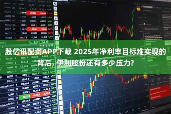 股亿讯配资APP下载 2025年净利率目标难实现的背后, 伊利股份还有多少压力?