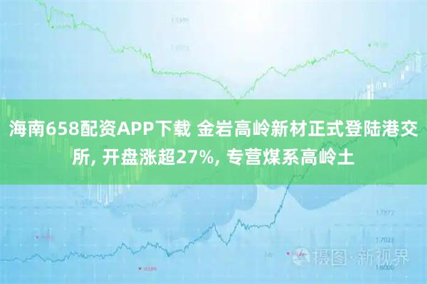 海南658配资APP下载 金岩高岭新材正式登陆港交所, 开盘涨超27%, 专营煤系高岭土