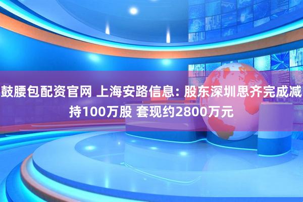 鼓腰包配资官网 上海安路信息: 股东深圳思齐完成减持100万股 套现约2800万元