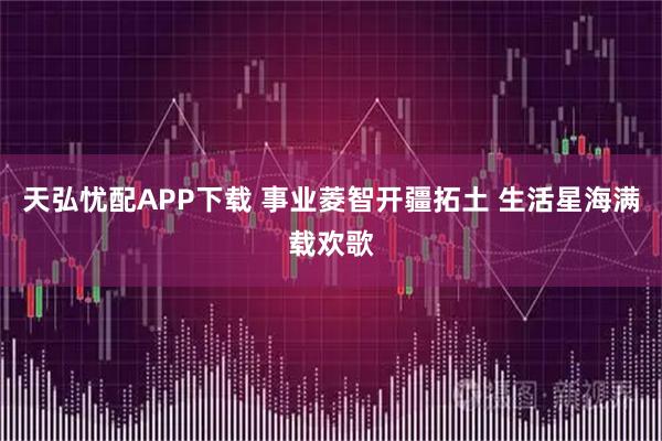 天弘忧配APP下载 事业菱智开疆拓土 生活星海满载欢歌