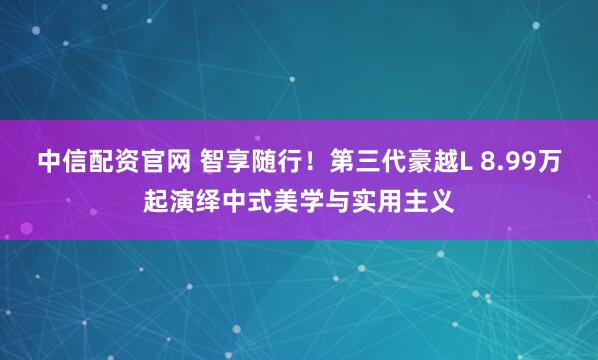 中信配资官网 智享随行！第三代豪越L 8.99万起演绎中式美学与实用主义