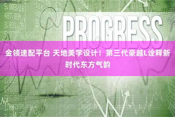 金领速配平台 天地美学设计！第三代豪越L诠释新时代东方气韵