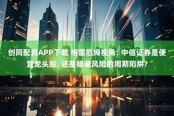 创同配资APP下载 格雷厄姆视角: 中信证券是便宜龙头股, 还是暗藏风险的周期陷阱?
