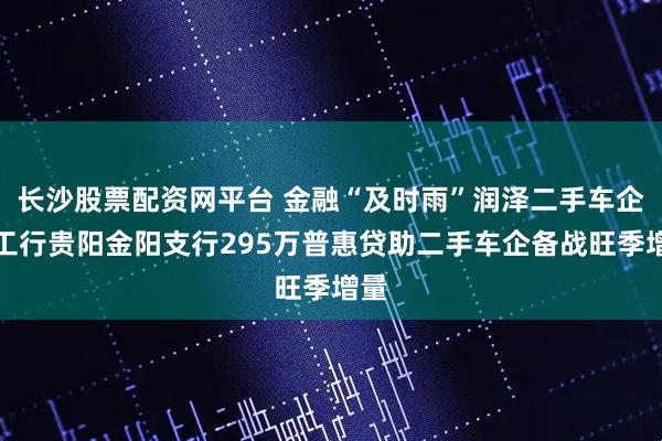 长沙股票配资网平台 金融“及时雨”润泽二手车企，工行贵阳金阳支行295万普惠贷助二手车企备战旺季增量