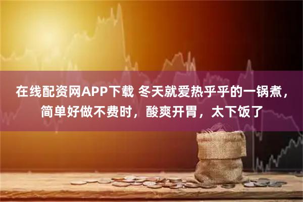 在线配资网APP下载 冬天就爱热乎乎的一锅煮，简单好做不费时，酸爽开胃，太下饭了