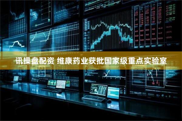 讯操盘配资 维康药业获批国家级重点实验室