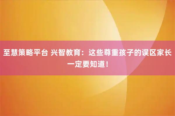 至慧策略平台 兴智教育：这些尊重孩子的误区家长一定要知道！
