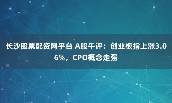 长沙股票配资网平台 A股午评：创业板指上涨3.06%，CPO概念走强